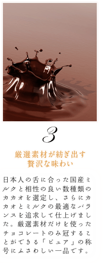 【厳選素材が紡ぎ出す贅沢な味わい】日本人の舌に合った国産ミルクと相性の良い数種類のカカオを選定し、さらにカカオとミルクの最適なバランスを追求して仕上げました。厳選素材だけを使ったチョコレートのみ冠することができる「ピュア」の称号にふさわしい一品です。