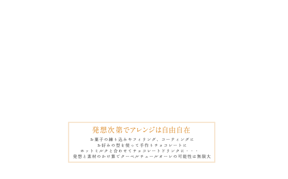 発想次第でアレンジは自由自在お菓子の練り込みやフィリング、コーティングにお好みの型を使って手作りチョコレートにホットミルクと合わせてチョコレートドリンクに・・・発想と素材のかけ算でクーベルチュールオーレの可能性は無限大